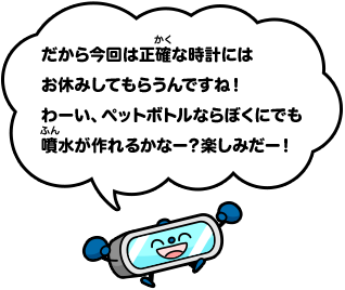 だから今回は正確な時計にはお休みしてもらうんですね！わーい、ペットボトルならぼくにでも噴水が作れるかなー？楽しみだー！